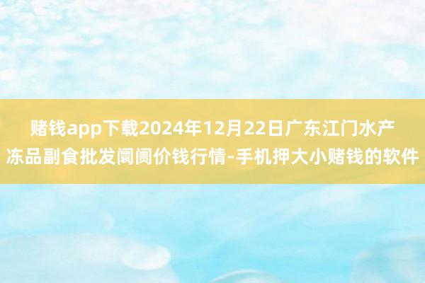 赌钱app下载2024年12月22日广东江门水产冻品副食批发阛阓价钱行情-手机押大小赌钱的软件