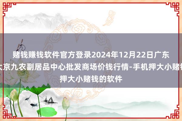 赌钱赚钱软件官方登录2024年12月22日广东东莞市大京九农副居品中心批发商场价钱行情-手机押大小赌钱的软件