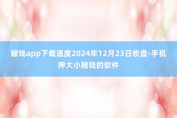 赌钱app下载适度2024年12月23日收盘-手机押大小赌钱的软件