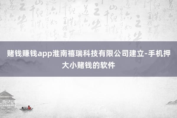 赌钱赚钱app淮南禧瑞科技有限公司建立-手机押大小赌钱的软件