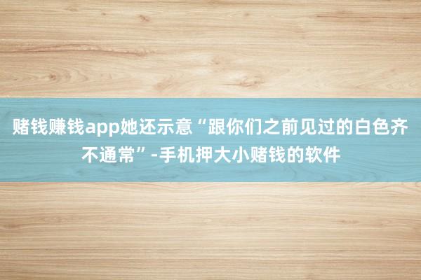 赌钱赚钱app她还示意“跟你们之前见过的白色齐不通常”-手机押大小赌钱的软件