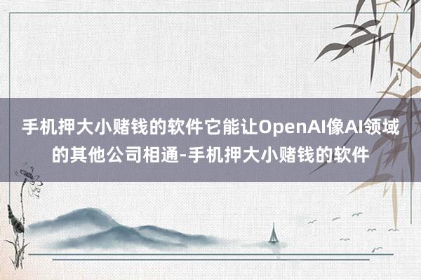 手机押大小赌钱的软件它能让OpenAI像AI领域的其他公司相通-手机押大小赌钱的软件