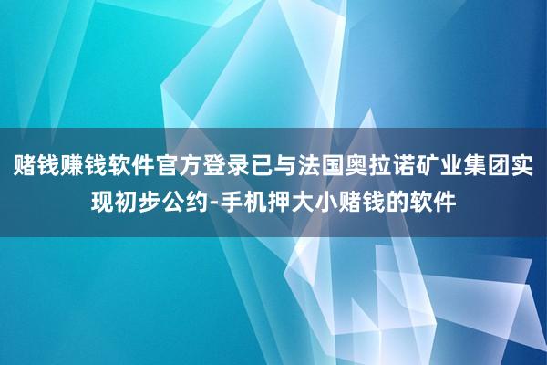 赌钱赚钱软件官方登录已与法国奥拉诺矿业集团实现初步公约-手机押大小赌钱的软件