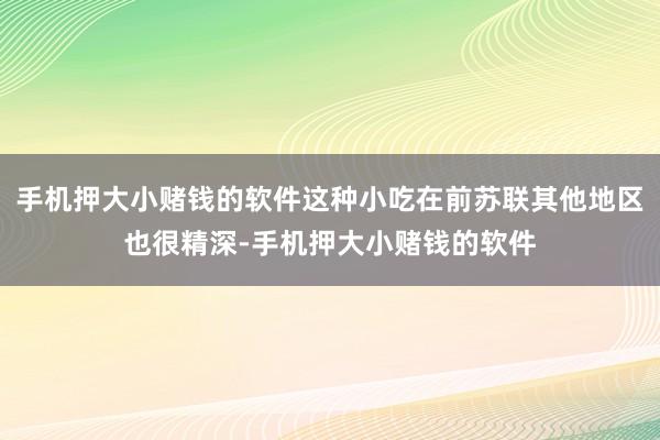 手机押大小赌钱的软件这种小吃在前苏联其他地区也很精深-手机押大小赌钱的软件