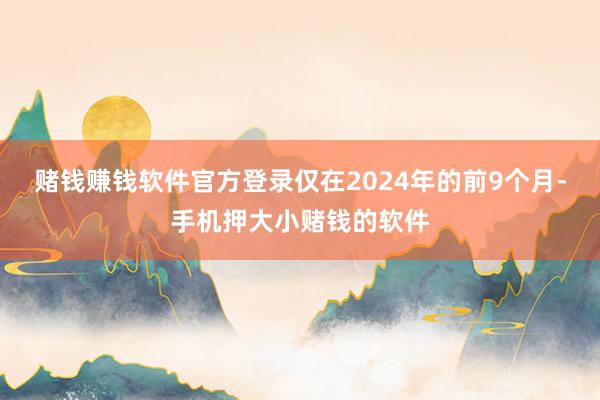 赌钱赚钱软件官方登录仅在2024年的前9个月-手机押大小赌钱的软件