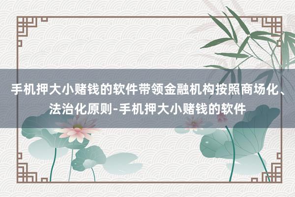 手机押大小赌钱的软件带领金融机构按照商场化、法治化原则-手机押大小赌钱的软件