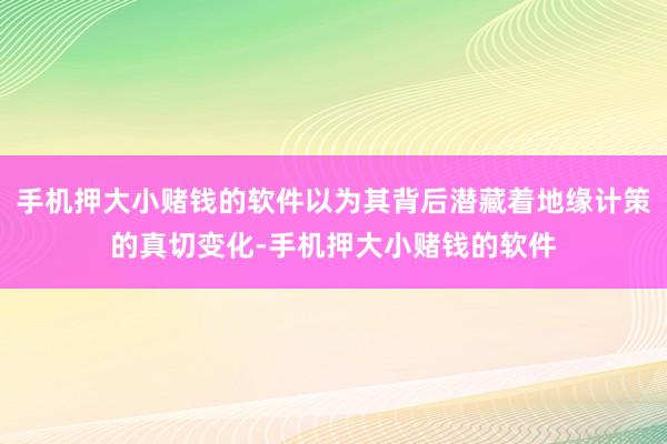 手机押大小赌钱的软件以为其背后潜藏着地缘计策的真切变化-手机押大小赌钱的软件