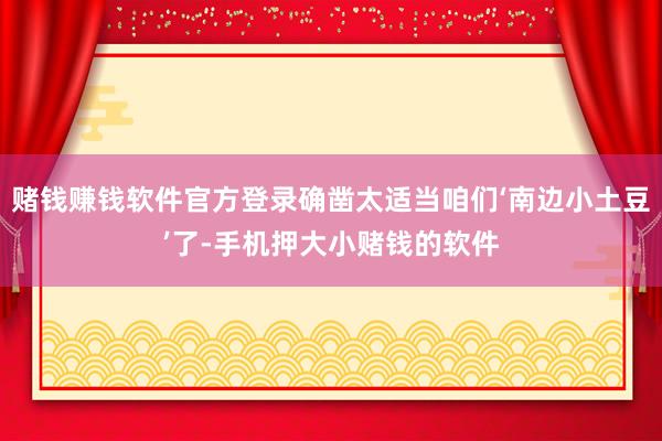 赌钱赚钱软件官方登录确凿太适当咱们‘南边小土豆’了-手机押大小赌钱的软件