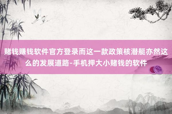 赌钱赚钱软件官方登录而这一款政策核潜艇亦然这么的发展道路-手机押大小赌钱的软件