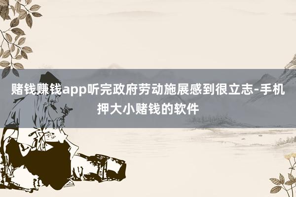 赌钱赚钱app听完政府劳动施展感到很立志-手机押大小赌钱的软件