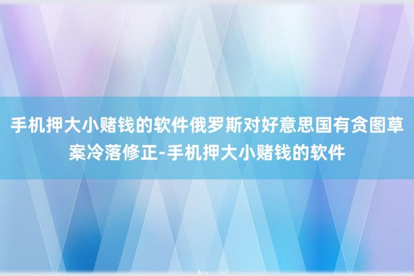 手机押大小赌钱的软件俄罗斯对好意思国有贪图草案冷落修正-手机押大小赌钱的软件