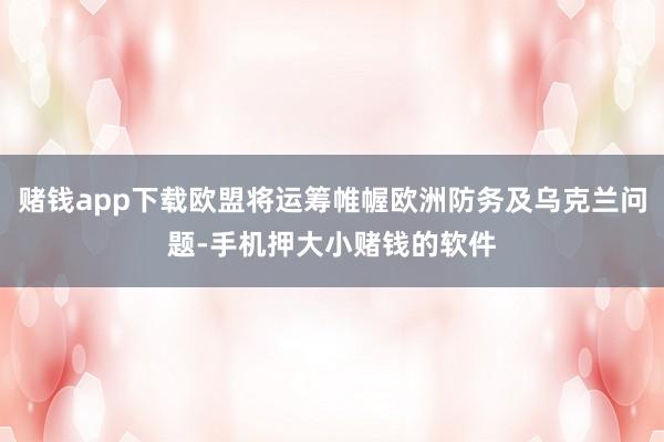 赌钱app下载欧盟将运筹帷幄欧洲防务及乌克兰问题-手机押大小赌钱的软件