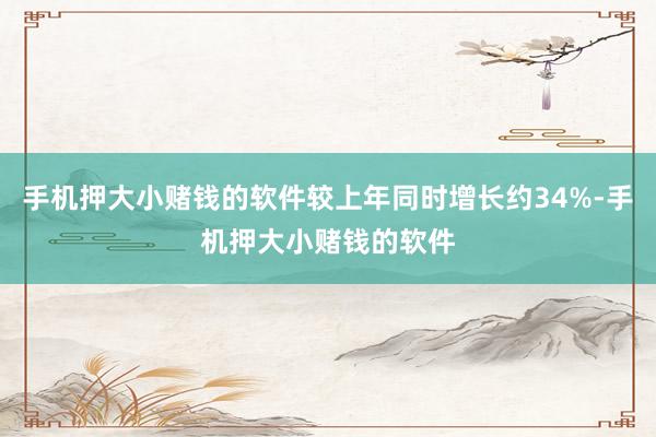 手机押大小赌钱的软件较上年同时增长约34%-手机押大小赌钱的软件