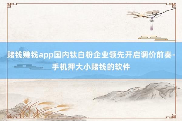 赌钱赚钱app国内钛白粉企业领先开启调价前奏-手机押大小赌钱的软件