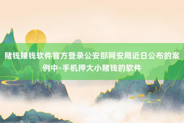 赌钱赚钱软件官方登录公安部网安局近日公布的案例中-手机押大小赌钱的软件