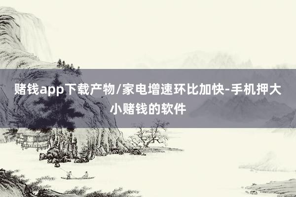 赌钱app下载产物/家电增速环比加快-手机押大小赌钱的软件