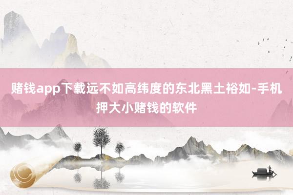 赌钱app下载远不如高纬度的东北黑土裕如-手机押大小赌钱的软件