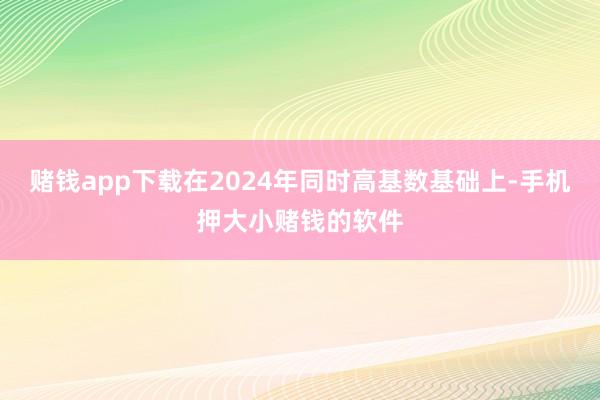 赌钱app下载在2024年同时高基数基础上-手机押大小赌钱的软件