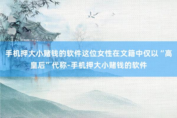 手机押大小赌钱的软件这位女性在文籍中仅以“高皇后”代称-手机押大小赌钱的软件