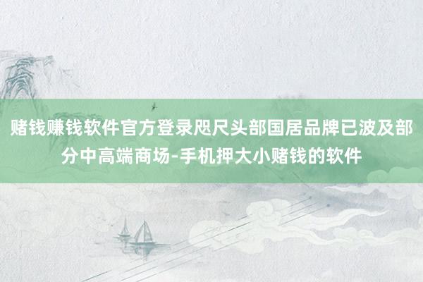 赌钱赚钱软件官方登录咫尺头部国居品牌已波及部分中高端商场-手机押大小赌钱的软件