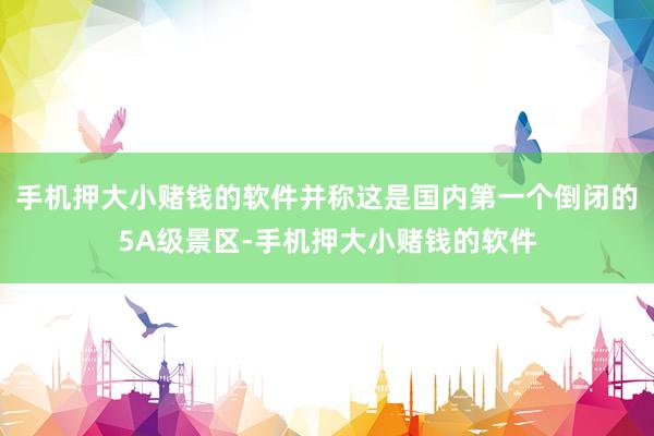 手机押大小赌钱的软件并称这是国内第一个倒闭的5A级景区-手机押大小赌钱的软件