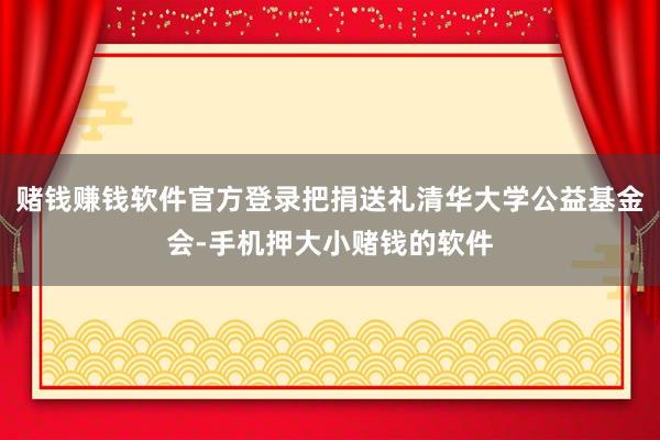 赌钱赚钱软件官方登录把捐送礼清华大学公益基金会-手机押大小赌钱的软件