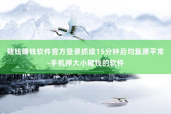赌钱赚钱软件官方登录抓续15分钟后均复原平常-手机押大小赌钱的软件