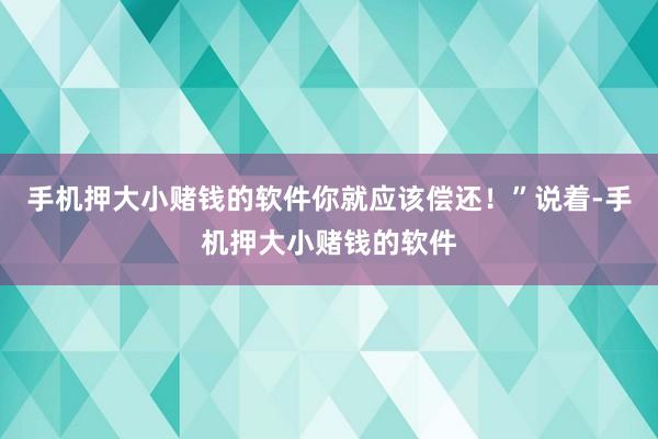 手机押大小赌钱的软件你就应该偿还！”说着-手机押大小赌钱的软件