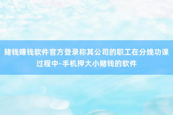 赌钱赚钱软件官方登录称其公司的职工在分娩功课过程中-手机押大小赌钱的软件
