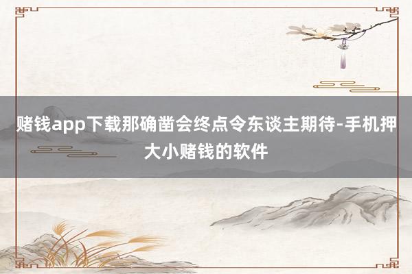 赌钱app下载那确凿会终点令东谈主期待-手机押大小赌钱的软件