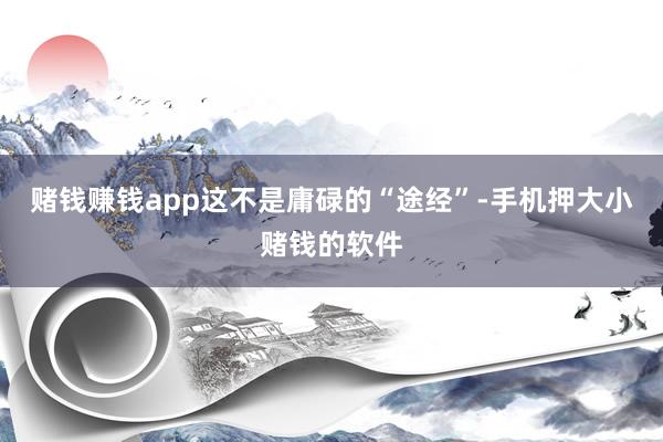 赌钱赚钱app这不是庸碌的“途经”-手机押大小赌钱的软件