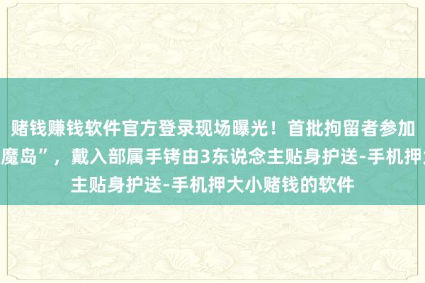 赌钱赚钱软件官方登录现场曝光！首批拘留者参加好意思“鳄鱼恶魔岛”，戴入部属手铐由3东说念主贴身护送-手机押大小赌钱的软件