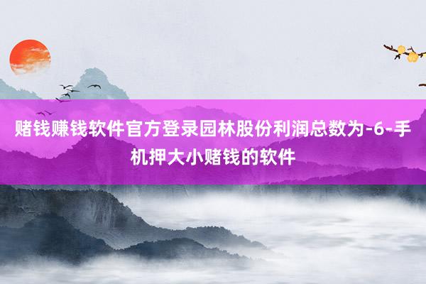 赌钱赚钱软件官方登录园林股份利润总数为-6-手机押大小赌钱的软件