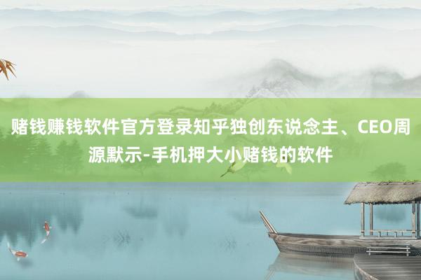 赌钱赚钱软件官方登录知乎独创东说念主、CEO周源默示-手机押大小赌钱的软件