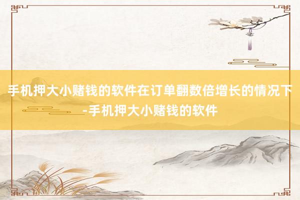 手机押大小赌钱的软件在订单翻数倍增长的情况下-手机押大小赌钱的软件