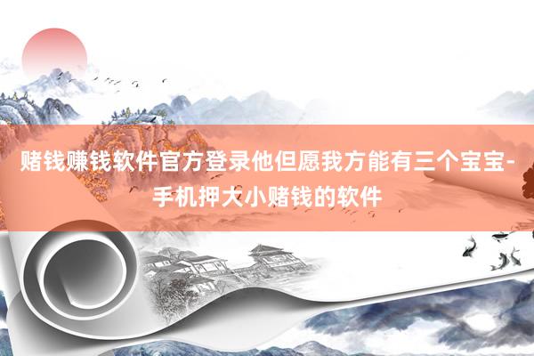 赌钱赚钱软件官方登录他但愿我方能有三个宝宝-手机押大小赌钱的软件