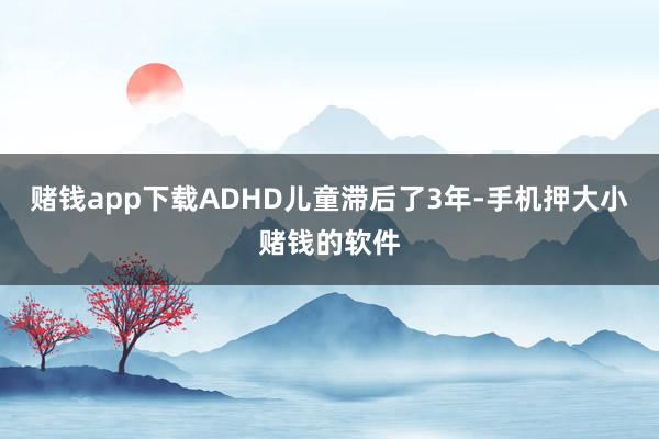 赌钱app下载ADHD儿童滞后了3年-手机押大小赌钱的软件