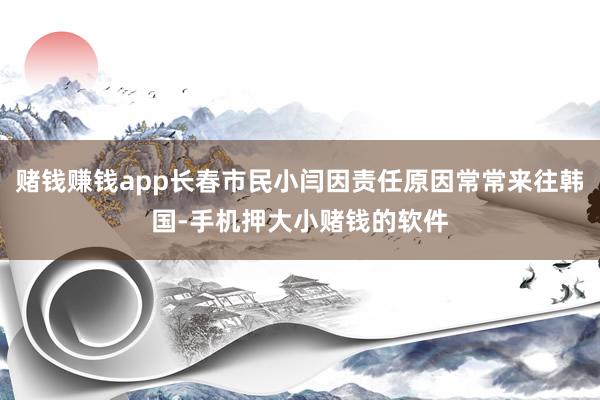 赌钱赚钱app长春市民小闫因责任原因常常来往韩国-手机押大小赌钱的软件