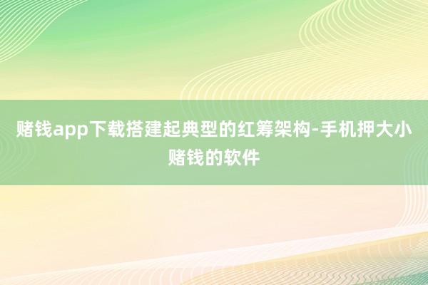 赌钱app下载搭建起典型的红筹架构-手机押大小赌钱的软件