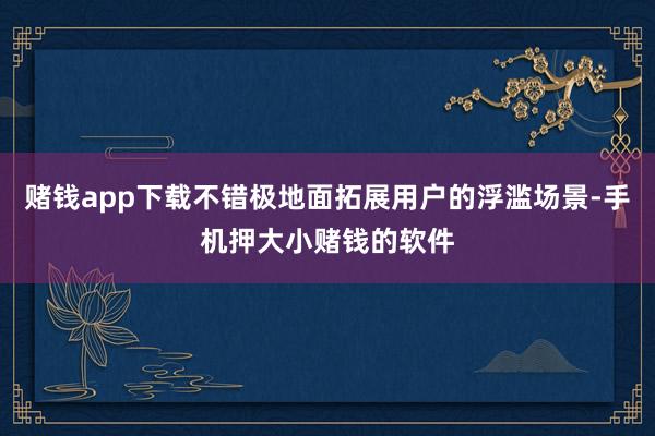 赌钱app下载不错极地面拓展用户的浮滥场景-手机押大小赌钱的软件