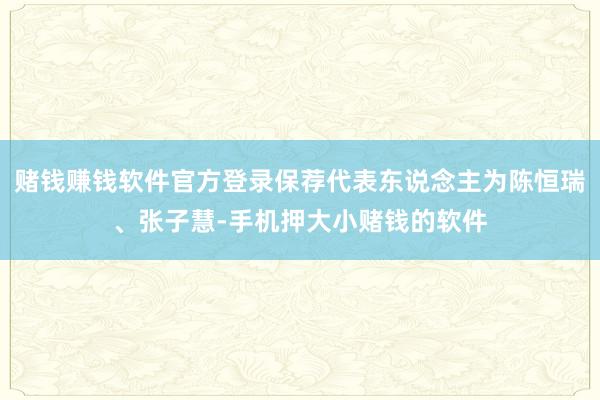 赌钱赚钱软件官方登录保荐代表东说念主为陈恒瑞、张子慧-手机押大小赌钱的软件