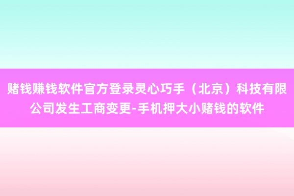 赌钱赚钱软件官方登录灵心巧手（北京）科技有限公司发生工商变更-手机押大小赌钱的软件