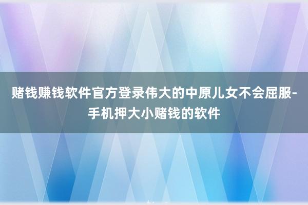 赌钱赚钱软件官方登录伟大的中原儿女不会屈服-手机押大小赌钱的软件