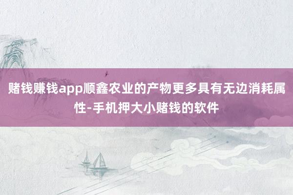 赌钱赚钱app顺鑫农业的产物更多具有无边消耗属性-手机押大小赌钱的软件