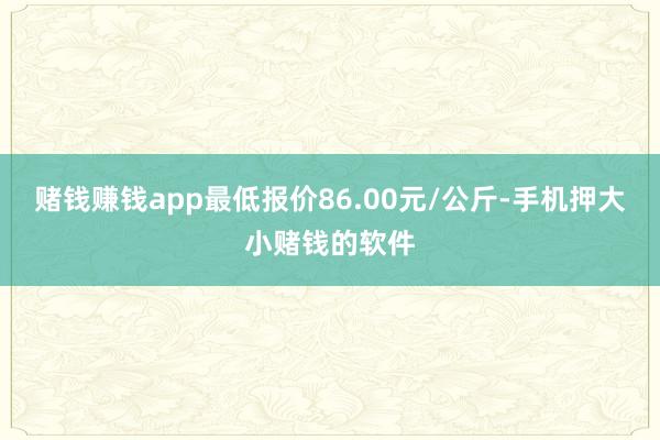 赌钱赚钱app最低报价86.00元/公斤-手机押大小赌钱的软件