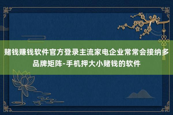 赌钱赚钱软件官方登录主流家电企业常常会接纳多品牌矩阵-手机押大小赌钱的软件