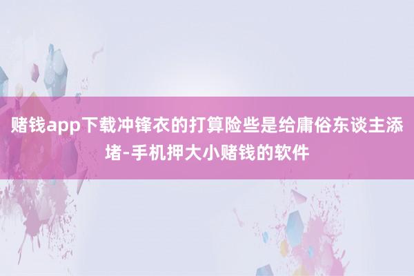 赌钱app下载冲锋衣的打算险些是给庸俗东谈主添堵-手机押大小赌钱的软件