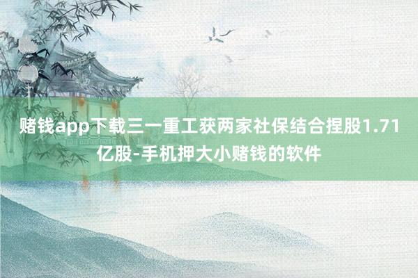 赌钱app下载三一重工获两家社保结合捏股1.71亿股-手机押大小赌钱的软件