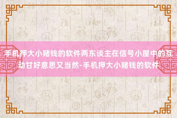 手机押大小赌钱的软件两东谈主在信号小屋中的互动甘好意思又当然-手机押大小赌钱的软件