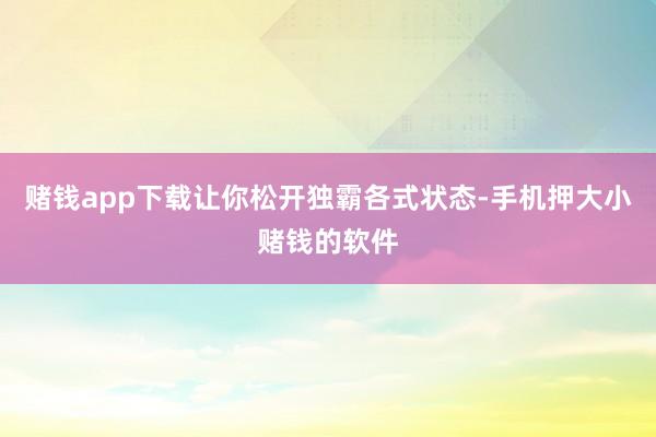 赌钱app下载让你松开独霸各式状态-手机押大小赌钱的软件
